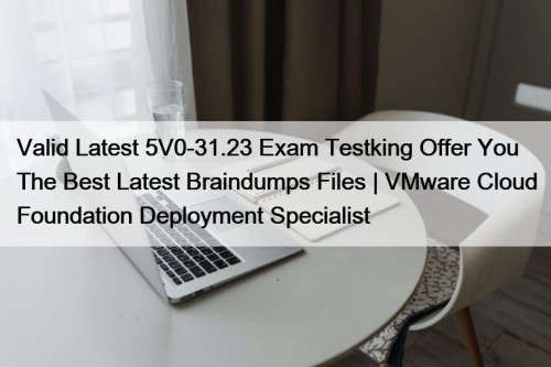 Valid Latest 5V0-31.23 Exam Testking Offer You The Best Latest Braindumps Files | VMware Cloud Foundation Deployment Specialist